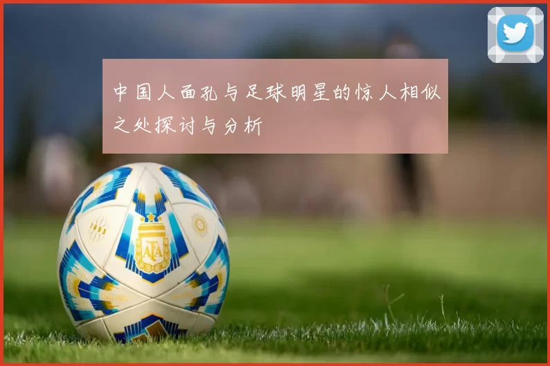 中国人面孔与足球明星的惊人相似之处探讨与分析