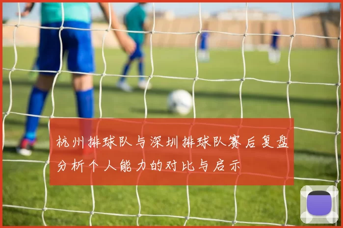 杭州排球队与深圳排球队赛后复盘分析个人能力的对比与启示
