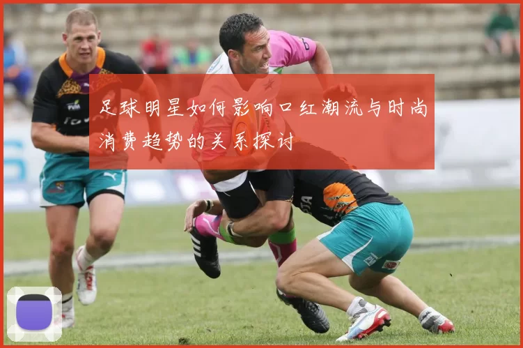 足球明星如何影响口红潮流与时尚消费趋势的关系探讨