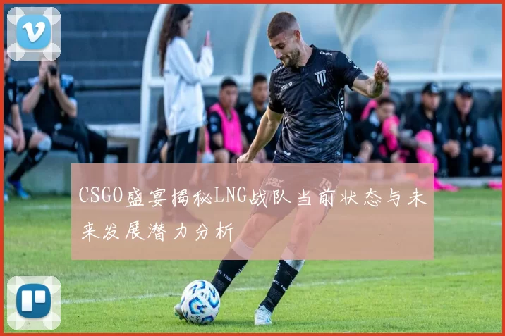 CSGO盛宴揭秘LNG战队当前状态与未来发展潜力分析