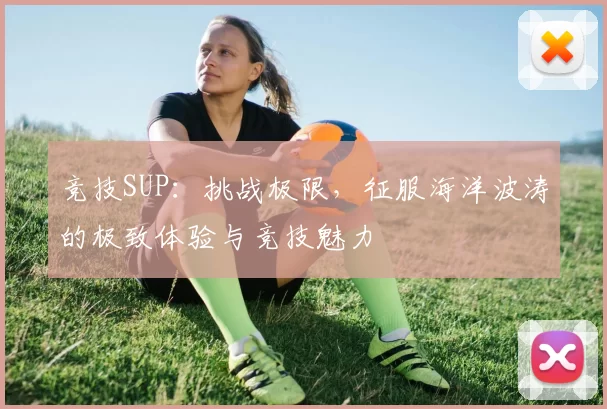 竞技SUP：挑战极限，征服海洋波涛的极致体验与竞技魅力