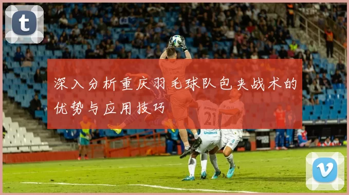 深入分析重庆羽毛球队包夹战术的优势与应用技巧