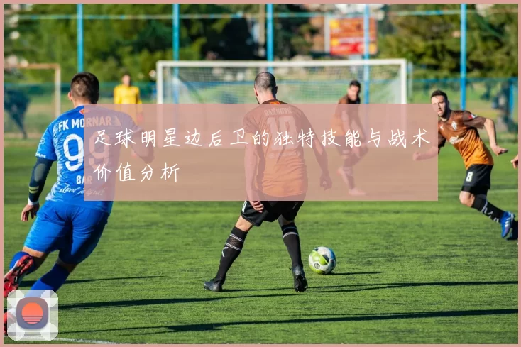 足球明星边后卫的独特技能与战术价值分析