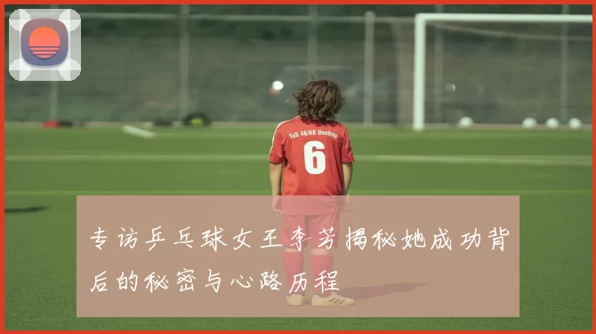 专访乒乓球女王李芳揭秘她成功背后的秘密与心路历程