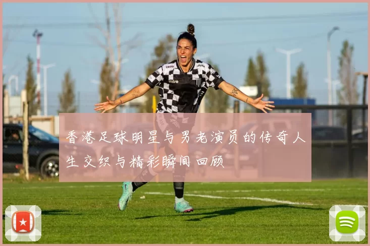 香港足球明星与男老演员的传奇人生交织与精彩瞬间回顾