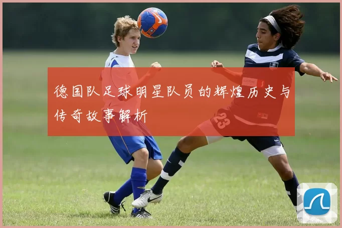 德国队足球明星队员的辉煌历史与传奇故事解析