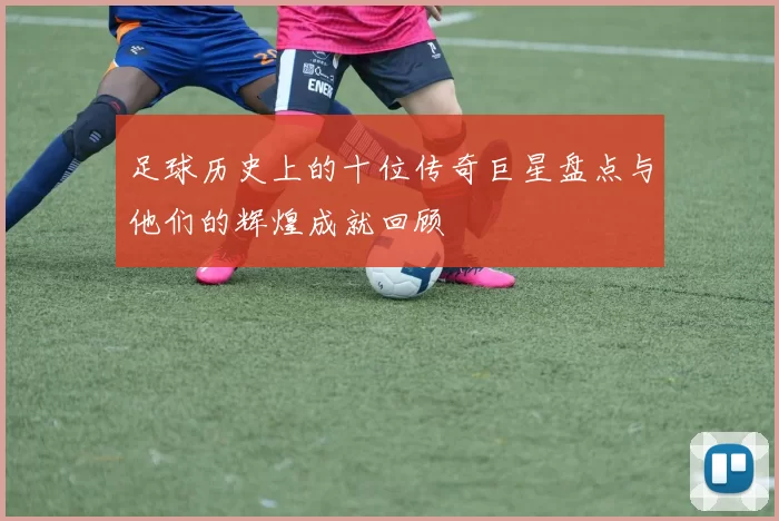 足球历史上的十位传奇巨星盘点与他们的辉煌成就回顾