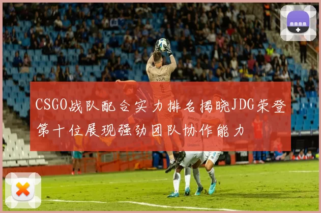CSGO战队配合实力排名揭晓JDG荣登第十位展现强劲团队协作能力