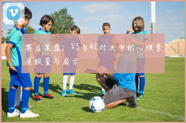 赛后复盘：V5与WE对决中的心理素质较量与启示