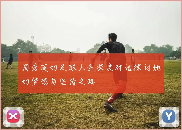 周秀英的足球人生深度对话探讨她的梦想与坚持之路