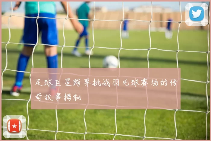 足球巨星跨界挑战羽毛球赛场的传奇故事揭秘