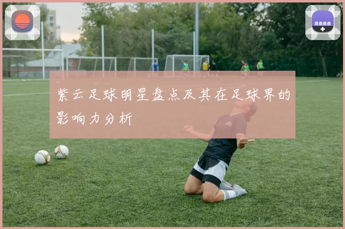 紫云足球明星盘点及其在足球界的影响力分析