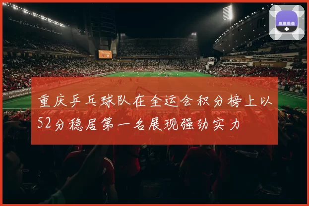 重庆乒乓球队在全运会积分榜上以52分稳居第一名展现强劲实力