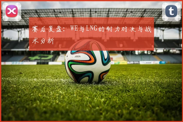 赛后复盘：WE与LNG的耐力对决与战术分析