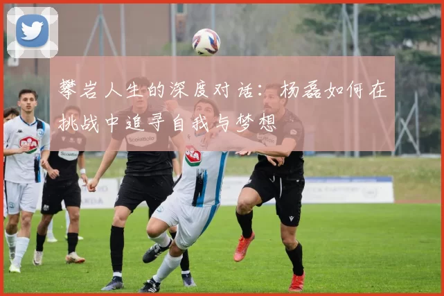 攀岩人生的深度对话：杨磊如何在挑战中追寻自我与梦想