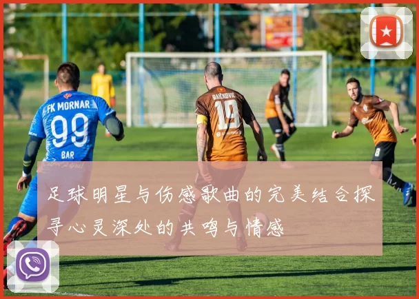 足球明星与伤感歌曲的完美结合探寻心灵深处的共鸣与情感