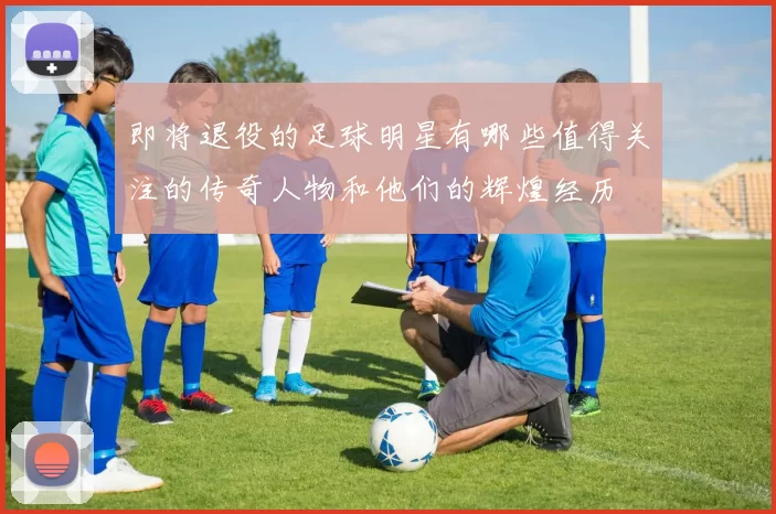 即将退役的足球明星有哪些值得关注的传奇人物和他们的辉煌经历