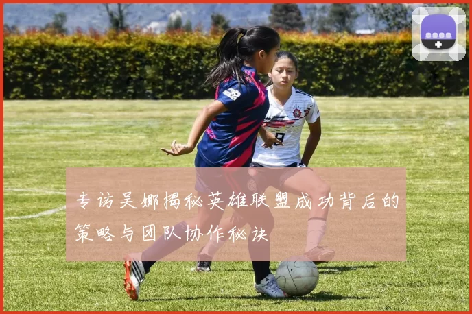 专访吴娜揭秘英雄联盟成功背后的策略与团队协作秘诀