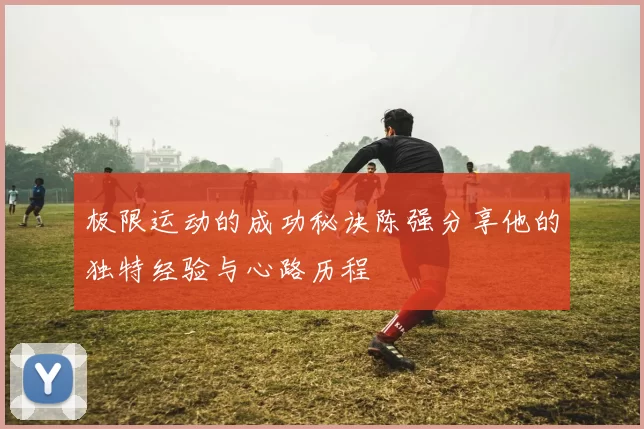 极限运动的成功秘诀陈强分享他的独特经验与心路历程