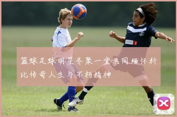 篮球足球明星齐聚一堂共同缅怀科比传奇人生与不朽精神
