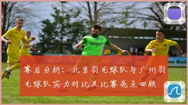 赛后分析：北京羽毛球队与广州羽毛球队实力对比及比赛亮点回顾