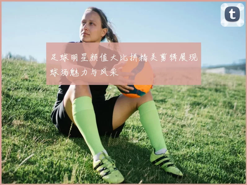 足球明星颜值大比拼精美剪辑展现球场魅力与风采