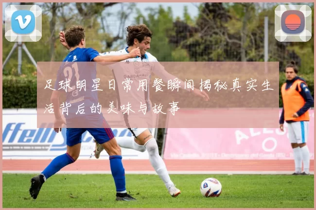 足球明星日常用餐瞬间揭秘真实生活背后的美味与故事