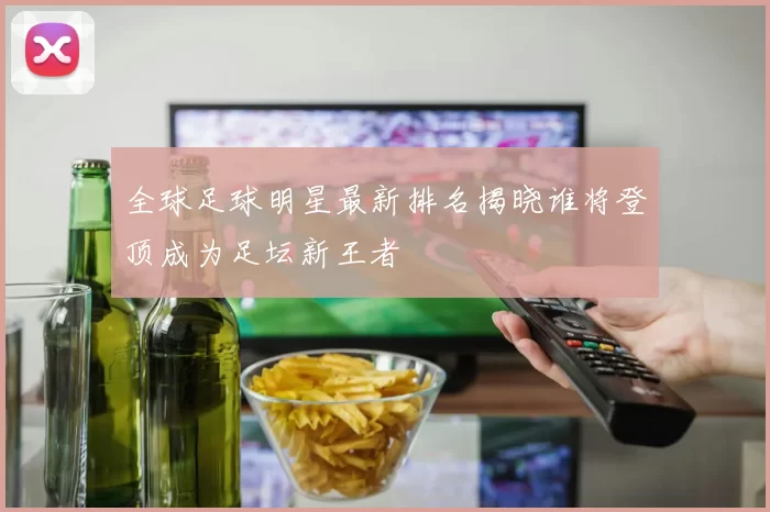 全球足球明星最新排名揭晓谁将登顶成为足坛新王者