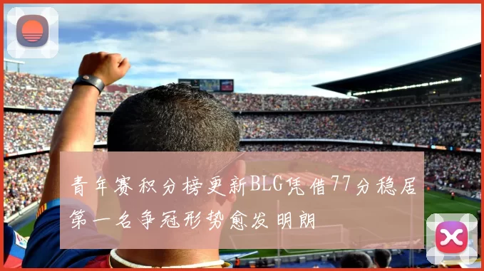 青年赛积分榜更新BLG凭借77分稳居第一名争冠形势愈发明朗