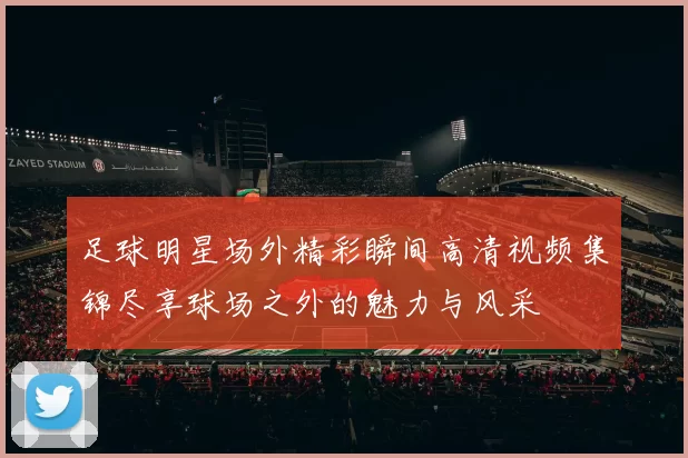足球明星场外精彩瞬间高清视频集锦尽享球场之外的魅力与风采