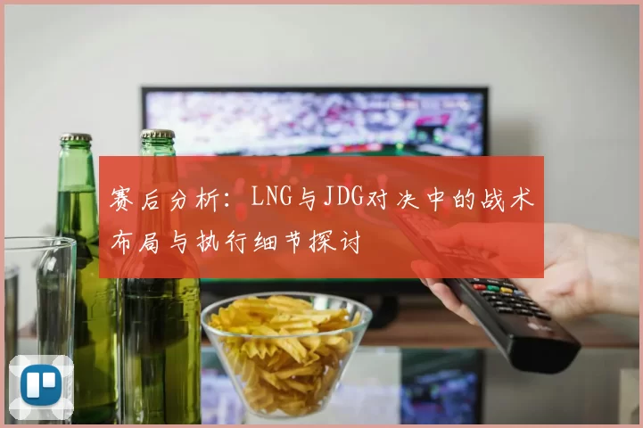 赛后分析：LNG与JDG对决中的战术布局与执行细节探讨