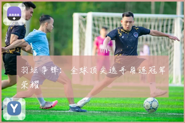 羽坛争锋：全球顶尖选手角逐冠军荣耀