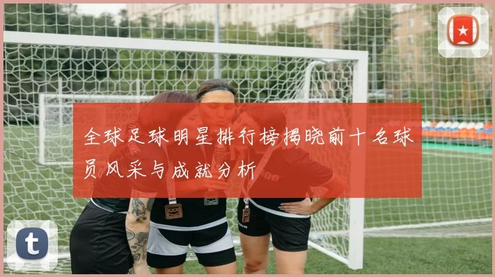 全球足球明星排行榜揭晓前十名球员风采与成就分析