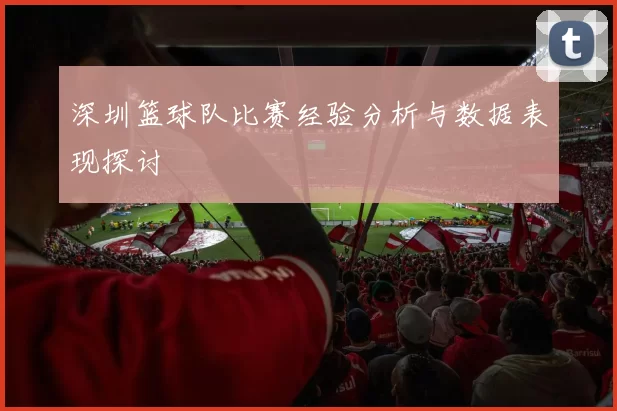 深圳篮球队比赛经验分析与数据表现探讨