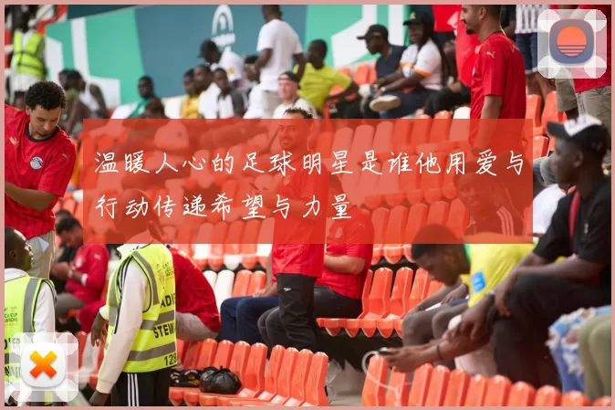 温暖人心的足球明星是谁他用爱与行动传递希望与力量