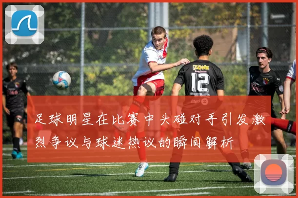 足球明星在比赛中头碰对手引发激烈争议与球迷热议的瞬间解析