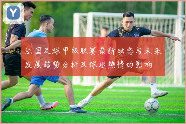 法国足球甲级联赛最新动态与未来发展趋势分析及球迷热情的影响