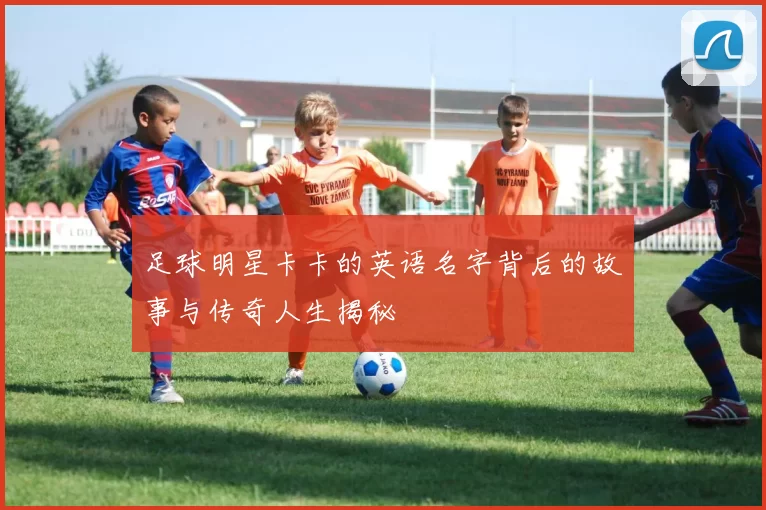 足球明星卡卡的英语名字背后的故事与传奇人生揭秘
