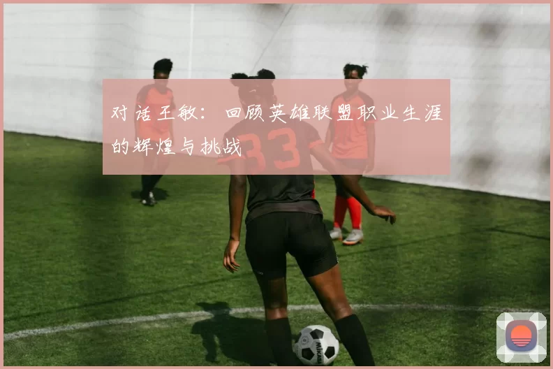 对话王敏：回顾英雄联盟职业生涯的辉煌与挑战