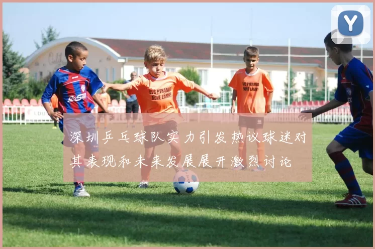 深圳乒乓球队实力引发热议球迷对其表现和未来发展展开激烈讨论