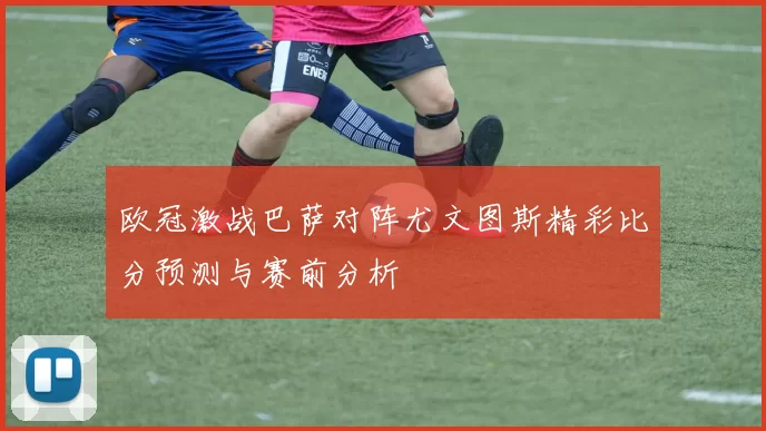欧冠激战巴萨对阵尤文图斯精彩比分预测与赛前分析