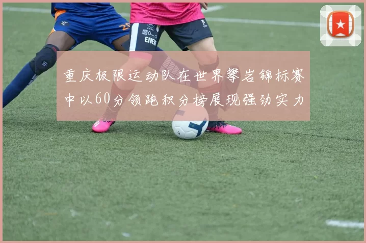 重庆极限运动队在世界攀岩锦标赛中以60分领跑积分榜展现强劲实力