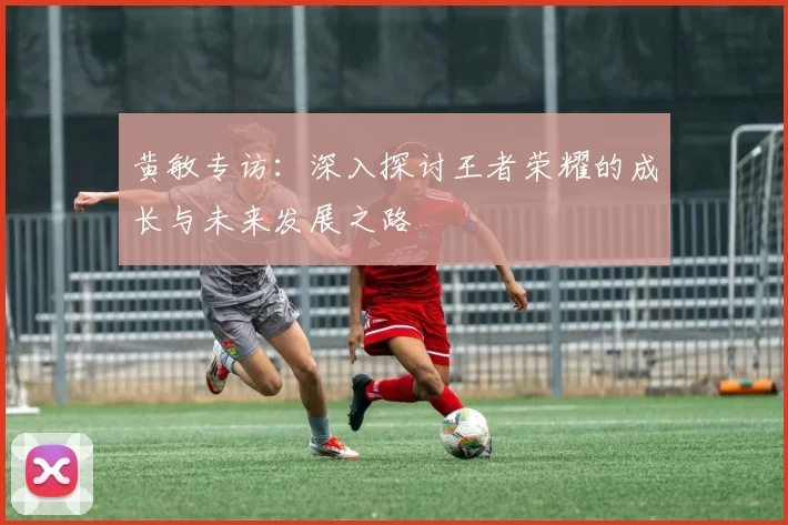 黄敏专访：深入探讨王者荣耀的成长与未来发展之路