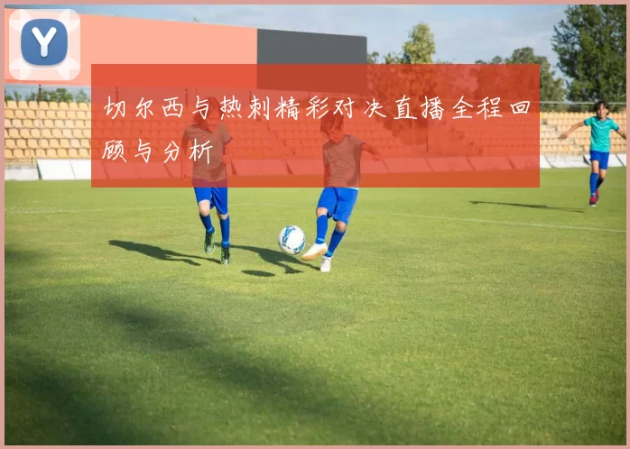 切尔西与热刺精彩对决直播全程回顾与分析