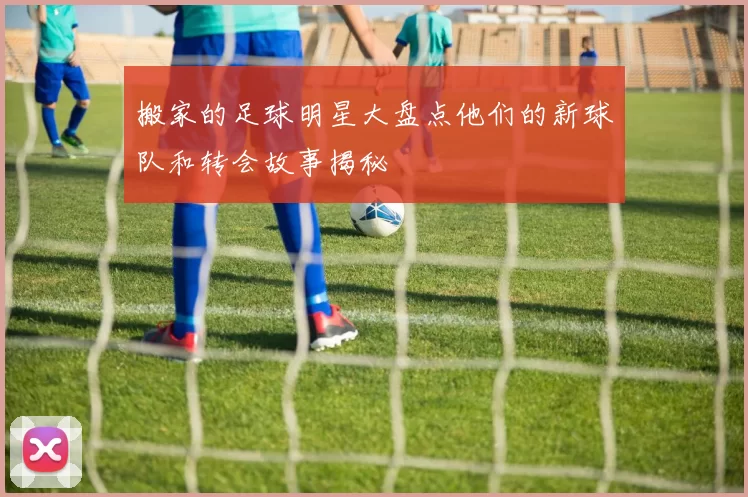 搬家的足球明星大盘点他们的新球队和转会故事揭秘