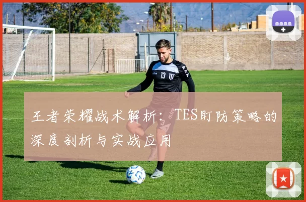 王者荣耀战术解析：TES盯防策略的深度剖析与实战应用
