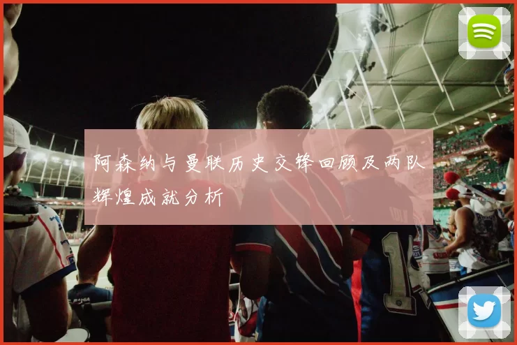 阿森纳与曼联历史交锋回顾及两队辉煌成就分析