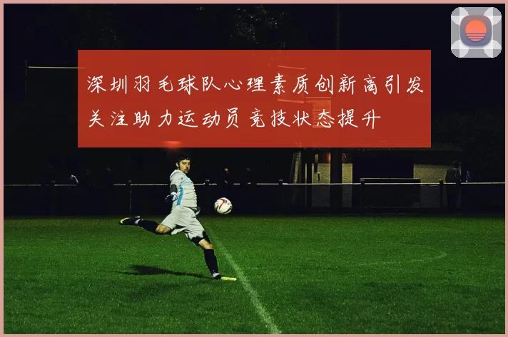 深圳羽毛球队心理素质创新高引发关注助力运动员竞技状态提升