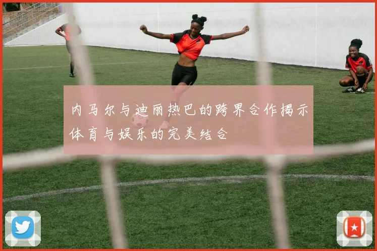 内马尔与迪丽热巴的跨界合作揭示体育与娱乐的完美结合