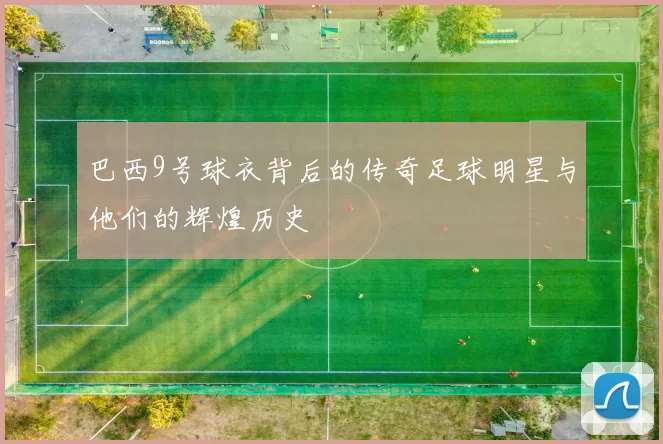 巴西9号球衣背后的传奇足球明星与他们的辉煌历史